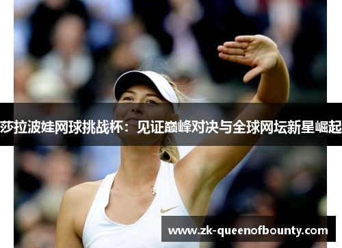 莎拉波娃网球挑战杯:见证巅峰对决与全球网坛新星崛起 莎拉波娃网球挑战杯:见证巅峰对决与全球网坛新星崛起
